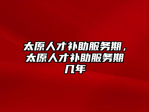 太原人才補助服務期,太原人才補助服務期幾年